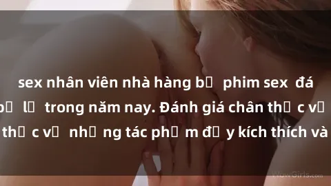 sex nhân viên nhà hàng bộ phim sex  đáng xem không thể bỏ lỡ trong năm nay. Đánh giá chân thực về những tác phẩm đầy kích thích và hấp dẫn này.