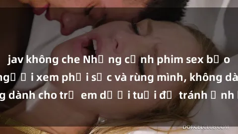 jav không che Những cảnh phim sex bạo dâm nhóm khiến người xem phải sốc và rùng mình, không dành cho trẻ em dưới tuổi để tránh ảnh hưởng tiêu cực.