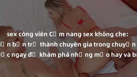 sex công viên Cẩm nang sex không che: Những bí quyết khiến bạn trở thành chuyên gia trong chuyện ấy! Đọc ngay để khám phá những mẹo hay và bí quyết tình dục không che.