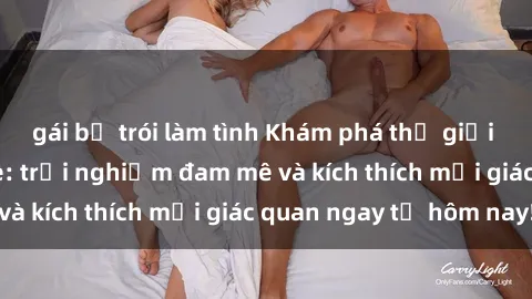 gái bị trói làm tình Khám phá thế giới mới của sex online: trải nghiệm đam mê và kích thích mọi giác quan ngay từ hôm nay!