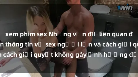 xem phim sex Những vấn đề liên quan đến việc tiếp cận thông tin về sex người lớn và cách giải quyết không gây ảnh hưởng đến trẻ em