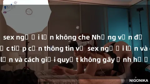 sex người lớn không che Những vấn đề liên quan đến việc tiếp cận thông tin về sex người lớn và cách giải quyết không gây ảnh hưởng đến trẻ em