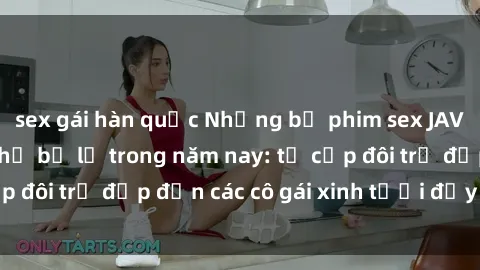 sex gái hàn quốc Những bộ phim sex JAV hot nhất không thể bỏ lỡ trong năm nay: từ cặp đôi trẻ đẹp đến các cô gái xinh tươi đầy sức hút.