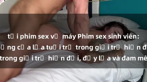 tải phim sex về máy Phim sex sinh viên: Câu chuyện nóng bỏng của lứa tuổi trẻ trong giới trẻ hiện đại, đầy lửa và đam mê
