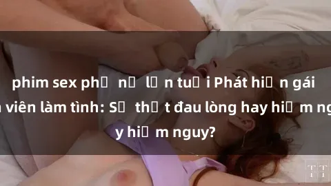 phim sex phụ nữ lớn tuổi Phát hiện gái sinh viên làm tình: Sự thật đau lòng hay hiểm nguy?