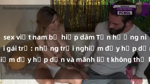 sex việt nam bị hiếp dâm Tận hưởng niềm vui của sex với gái trẻ: những trải nghiệm đầy hấp dẫn và mãnh liệt không thể bỏ lỡ