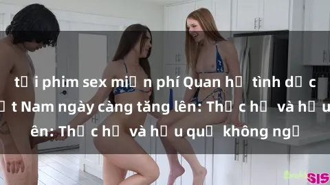 tải phim sex miễn phí Quan hệ tình dục của nữ sinh Việt Nam ngày càng tăng lên: Thực hư và hậu quả không ngờ