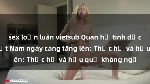 sex loạn luân vietsub Quan hệ tình dục của nữ sinh Việt Nam ngày càng tăng lên: Thực hư và hậu quả không ngờ