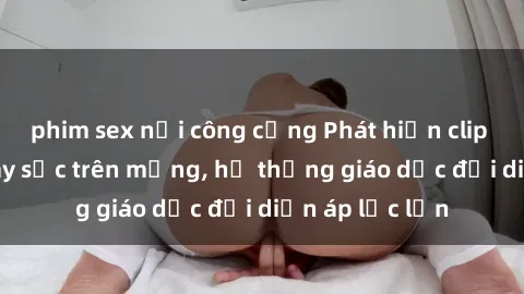 phim sex nơi công cộng Phát hiện clip sex nữ sinh gây sốc trên mạng, hệ thống giáo dục đối diện áp lực lớn