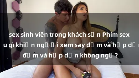 sex sinh viên trong khách sạn Phim sex học sinh: Điều gì khiến người xem say đắm và hấp dẫn không ngờ?