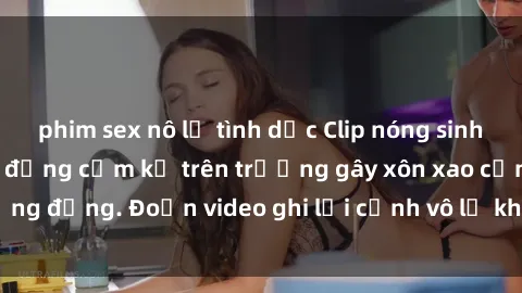 phim sex nô lệ tình dục Clip nóng sinh viên gây sốc: Hành động cấm kỵ trên trường gây xôn xao cộng đồng. Đoạn video ghi lại cảnh vô lễ khiến dư luận bức xúc.