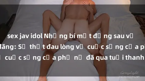 sex jav idol Những bí mật đằng sau vẻ ngoài gái già dâm đãng: Sự thật đau lòng về cuộc sống của phụ nữ đã qua tuổi thanh xuân