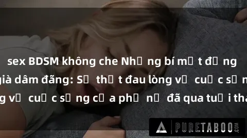 sex BDSM không che Những bí mật đằng sau vẻ ngoài gái già dâm đãng: Sự thật đau lòng về cuộc sống của phụ nữ đã qua tuổi thanh xuân