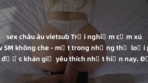 sex châu âu vietsub Trải nghiệm cảm xúc thăng hoa với jav SM không che - một trong những thể loại phim người lớn được khán giả yêu thích nhất hiện nay. Đảm bảo đem lại sự hấp dẫn, kích thích tối đa ch