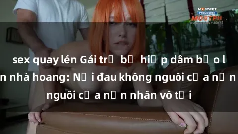 sex quay lén Gái trẻ bị hiếp dâm bạo lực trong căn nhà hoang: Nỗi đau không nguôi của nạn nhân vô tội