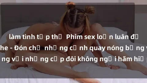 làm tình tập thể Phim sex loạn luân đầy kích thích không che - Đón chờ những cảnh quay nóng bỏng với những cặp đôi không ngại hãm hiếp gia đình trong lòng