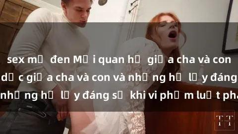 sex mỹ đen Mối quan hệ giữa cha và con: Sự thật về tình dục giữa cha và con và những hệ lụy đáng sợ khi vi phạm luật pháp.
