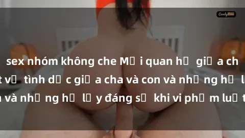 sex nhóm không che Mối quan hệ giữa cha và con: Sự thật về tình dục giữa cha và con và những hệ lụy đáng sợ khi vi phạm luật pháp.