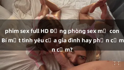 phim sex full HD Động phòng sex mẹ con: Bí mật tình yêu của gia đình hay phản cảm?