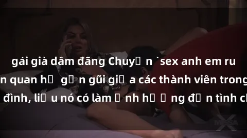 gái già dâm đãng Chuyện `sex anh em ruột` - Đề cập đến quan hệ gần gũi giữa các thành viên trong gia đình, liệu nó có làm ảnh hưởng đến tình cảm gia đình hay không?