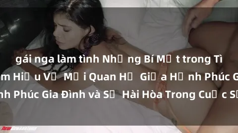 gái nga làm tình Những Bí Mật trong Tình Dục Gia Đình: Tìm Hiểu Về Mối Quan Hệ Giữa Hạnh Phúc Gia Đình và Sự Hài Hòa Trong Cuộc Sống Tình Dục