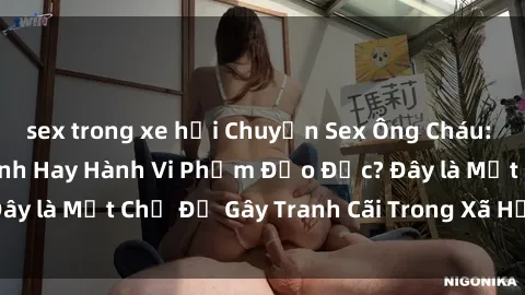 sex trong xe hơi Chuyện Sex Ông Cháu: Mối Quan Hệ Gia Đình Hay Hành Vi Phạm Đạo Đức? Đây là Một Chủ Đề Gây Tranh Cãi Trong Xã Hội Hiện Nay.