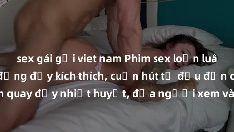 sex gái gọi viet nam Phim sex loạn luân Nhật Bản: Hành động đầy kích thích, cuốn hút từ đầu đến cuối. Những cảnh quay đầy nhiệt huyết, đưa người xem vào thế giới độc đáo của tình thân. Đừng bỏ lỡ!