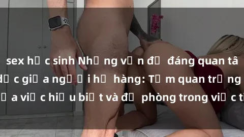 sex học sinh Những vấn đề đáng quan tâm về quan hệ tình dục giữa người họ hàng: Tầm quan trọng của việc hiểu biết và đề phòng trong việc tiếp xúc trong gia đình.