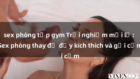 sex phòng tập gym Trải nghiệm mới lạ: Sex phòng thay đồ đầy kích thích và gợi cảm