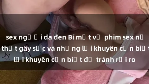 sex người da đen Bí mật về phim sex nơi công cộng: Sự thật gây sốc và những lời khuyên cần biết để tránh rủi ro