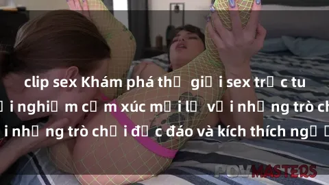 clip sex Khám phá thế giới sex trực tuyến: Hơn tuổi? Trải nghiệm cảm xúc mới lạ với những trò chơi độc đáo và kích thích người lớn