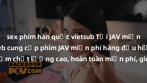 sex phim hàn quốc vietsub Tải JAV miễn phí: Các trang web cung cấp phim JAV miễn phí hàng đầu hiện nay. Các tác phẩm chất lượng cao, hoàn toàn miễn phí, giúp bạn thỏa mãn niềm đam mê mà không tốn kém.
