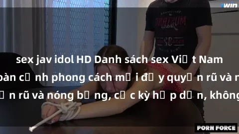sex jav idol HD Danh sách sex Việt Nam không che - Ảnh toàn cảnh phong cách mới đầy quyến rũ và nóng bỏng, cực kỳ hấp dẫn, không thể bỏ qua!