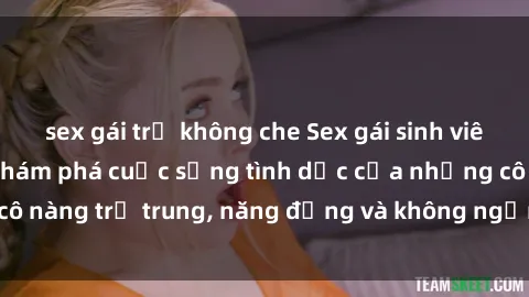 sex gái trẻ không che Sex gái sinh viên hot nhất: Cùng khám phá cuộc sống tình dục của những cô nàng trẻ trung, năng động và không ngần ngại thử nghiệm!